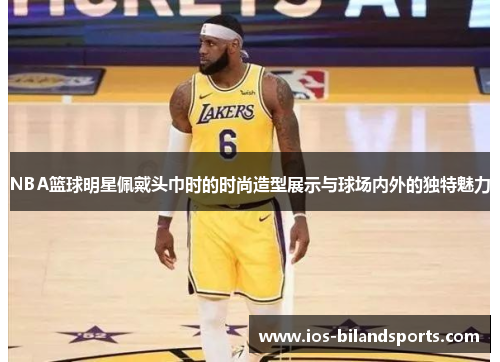 NBA篮球明星佩戴头巾时的时尚造型展示与球场内外的独特魅力
