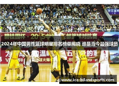 2024年中国男性篮球明星排名榜单揭晓 谁是当今最强球员