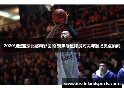 2020明星篮球比赛精彩回顾 聚焦明星球员对决与赛场亮点瞬间