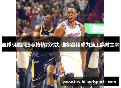 篮球明星同场竞技精彩对决 谁将最终成为场上绝对主宰