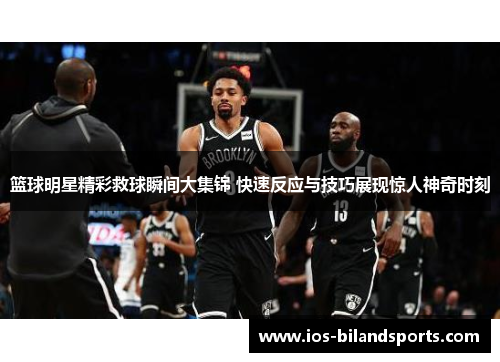 篮球明星精彩救球瞬间大集锦 快速反应与技巧展现惊人神奇时刻