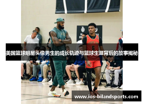 美国篮球明星头像男生的成长轨迹与篮球生涯背后的故事揭秘
